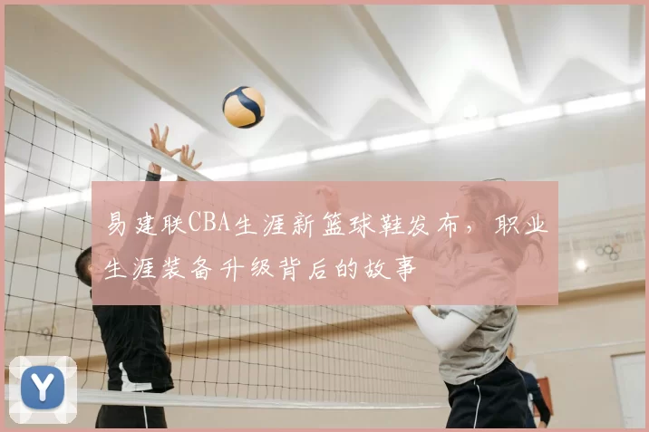 易建联CBA生涯新篮球鞋发布,职业生涯装备升级背后的故事