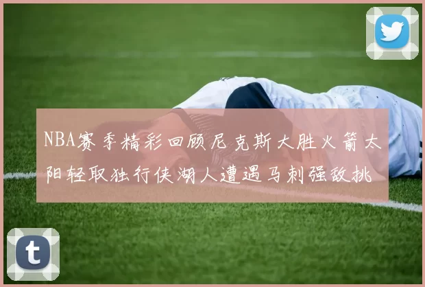 NBA赛季精彩回顾尼克斯大胜火箭太阳轻取独行侠湖人遭遇马刺强敌挑战