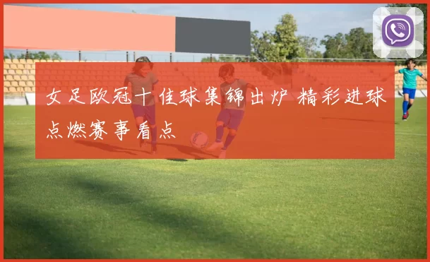女足欧冠十佳球集锦出炉 精彩进球点燃赛事看点