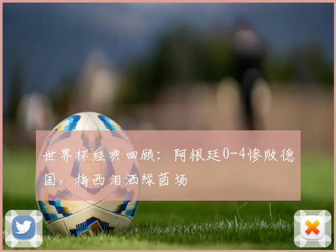 世界杯经典回顾：阿根廷0-4惨败德国，梅西泪洒绿茵场