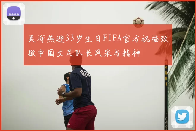 吴海燕迎33岁生日FIFA官方祝福致敬中国女足队长风采与精神