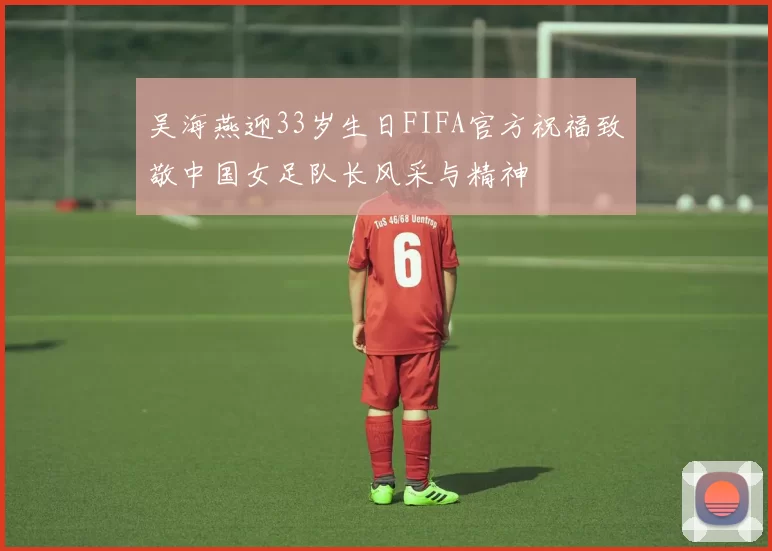吴海燕迎33岁生日FIFA官方祝福致敬中国女足队长风采与精神