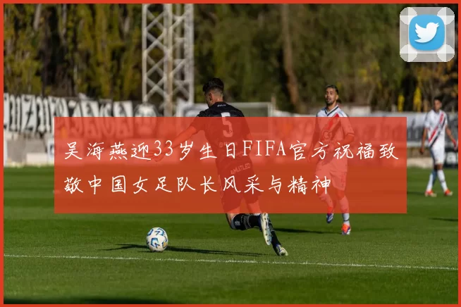 吴海燕迎33岁生日FIFA官方祝福致敬中国女足队长风采与精神