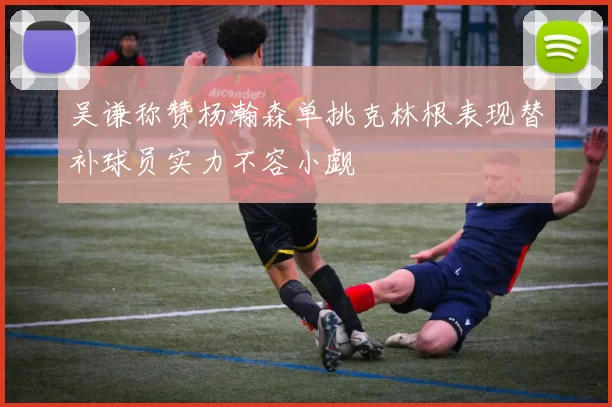 吴谦称赞杨瀚森单挑克林根表现替补球员实力不容小觑