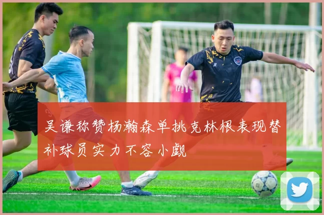 吴谦称赞杨瀚森单挑克林根表现替补球员实力不容小觑