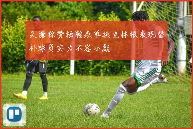 吴谦称赞杨瀚森单挑克林根表现替补球员实力不容小觑