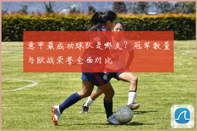 意甲最成功球队是哪支？冠军数量与欧战荣誉全面对比