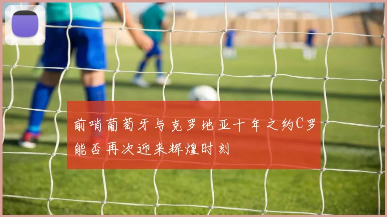 前哨葡萄牙与克罗地亚十年之约C罗能否再次迎来辉煌时刻