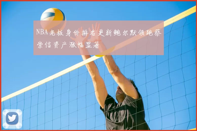 NBA老板身价排名更新鲍尔默领跑蔡崇信资产涨幅显著