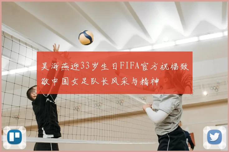 吴海燕迎33岁生日FIFA官方祝福致敬中国女足队长风采与精神