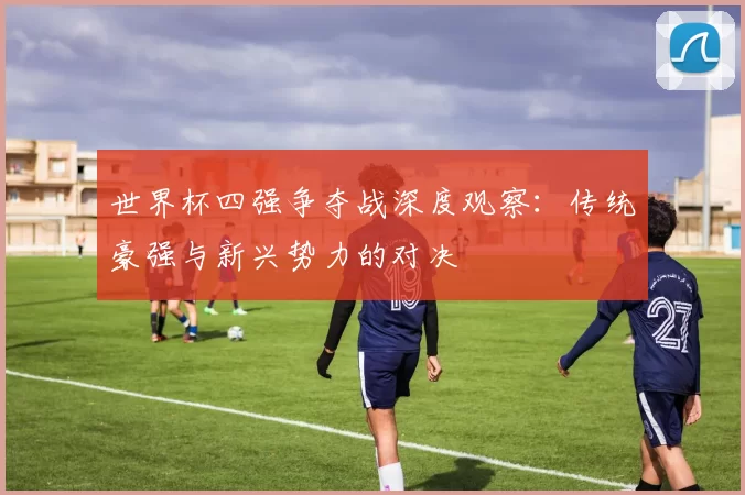世界杯四强争夺战深度观察:传统豪强与新兴势力的对决