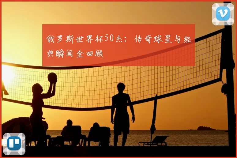 俄罗斯世界杯50杰：传奇球星与经典瞬间全回顾