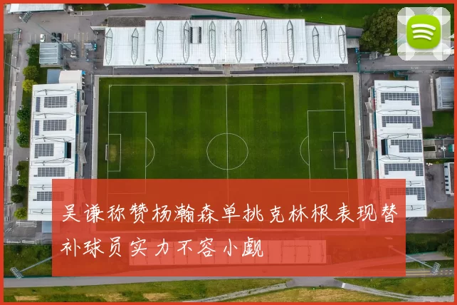 吴谦称赞杨瀚森单挑克林根表现替补球员实力不容小觑