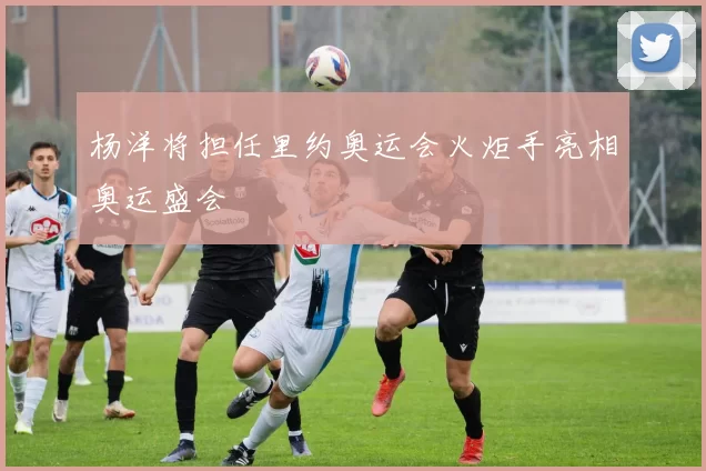 杨洋将担任里约奥运会火炬手亮相奥运盛会