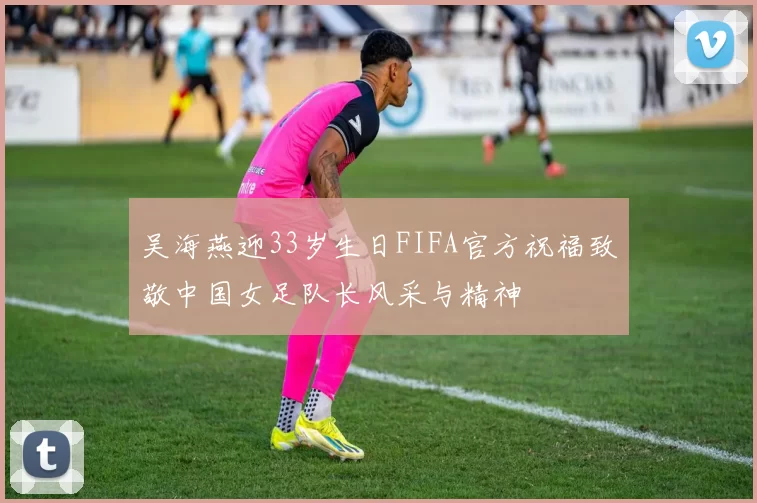 吴海燕迎33岁生日FIFA官方祝福致敬中国女足队长风采与精神