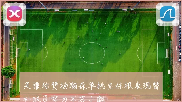 吴谦称赞杨瀚森单挑克林根表现替补球员实力不容小觑