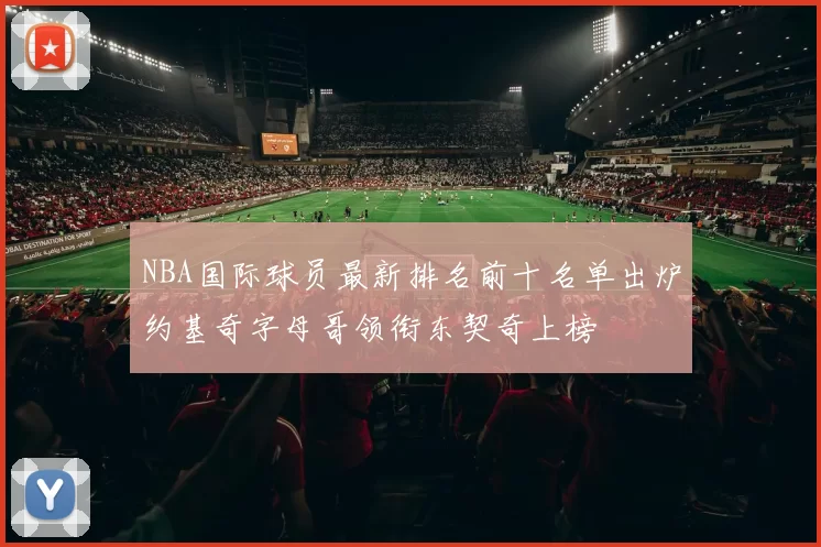 NBA国际球员最新排名前十名单出炉约基奇字母哥领衔东契奇上榜
