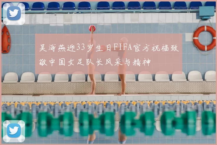 吴海燕迎33岁生日FIFA官方祝福致敬中国女足队长风采与精神