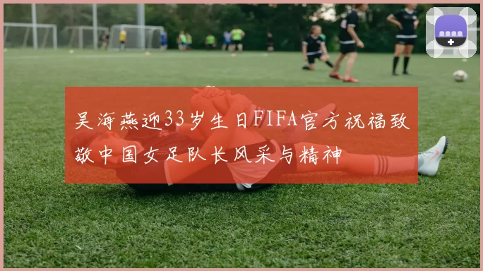 吴海燕迎33岁生日FIFA官方祝福致敬中国女足队长风采与精神