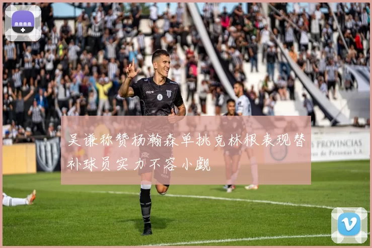吴谦称赞杨瀚森单挑克林根表现替补球员实力不容小觑