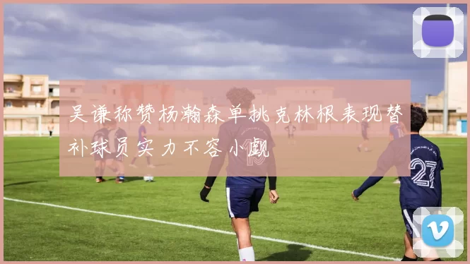 吴谦称赞杨瀚森单挑克林根表现替补球员实力不容小觑