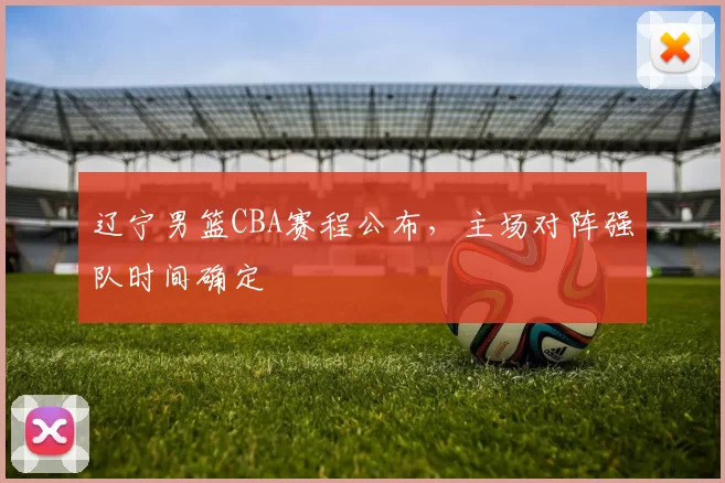 辽宁男篮CBA赛程公布,主场对阵强队时间确定