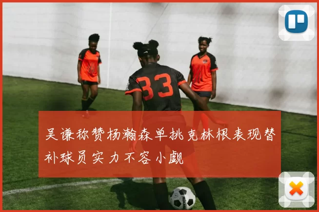 吴谦称赞杨瀚森单挑克林根表现替补球员实力不容小觑