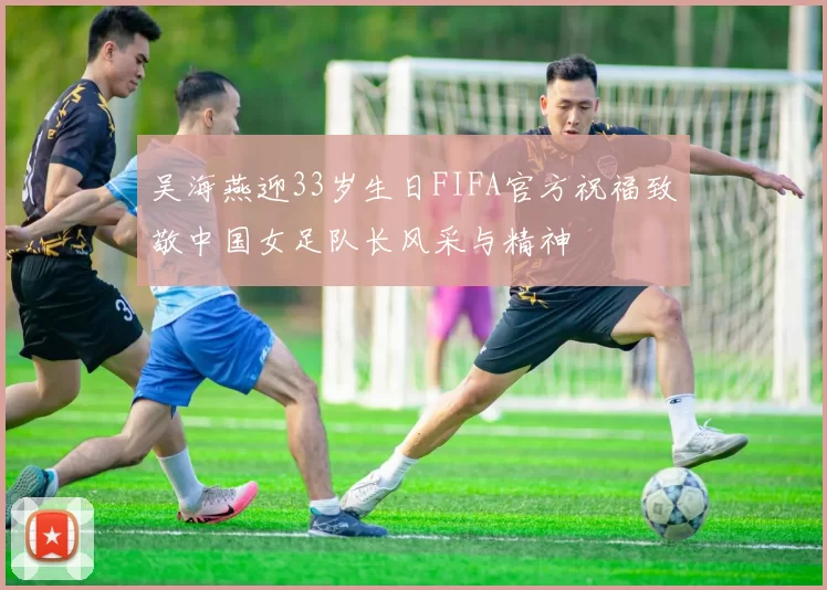 吴海燕迎33岁生日FIFA官方祝福致敬中国女足队长风采与精神