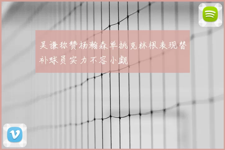 吴谦称赞杨瀚森单挑克林根表现替补球员实力不容小觑