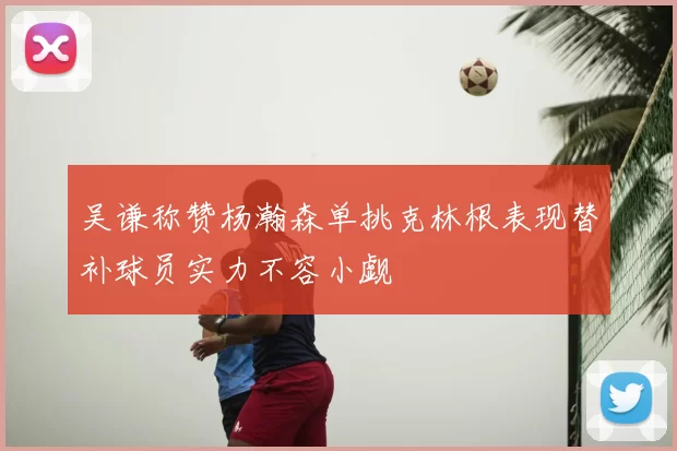 吴谦称赞杨瀚森单挑克林根表现替补球员实力不容小觑