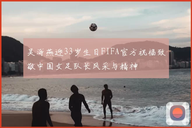 吴海燕迎33岁生日FIFA官方祝福致敬中国女足队长风采与精神