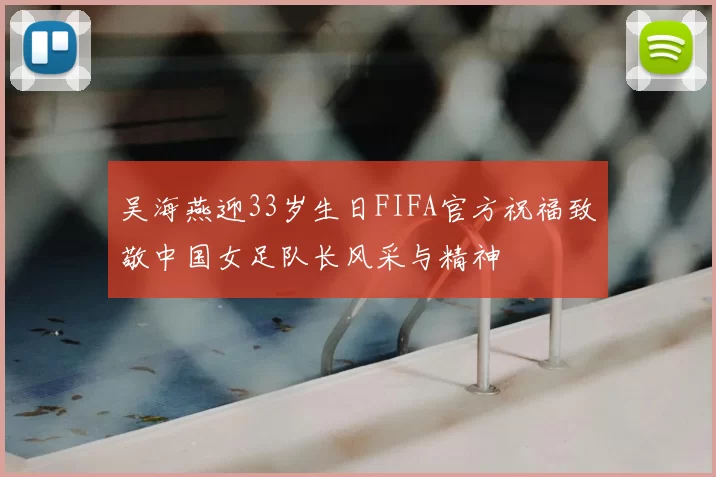 吴海燕迎33岁生日FIFA官方祝福致敬中国女足队长风采与精神