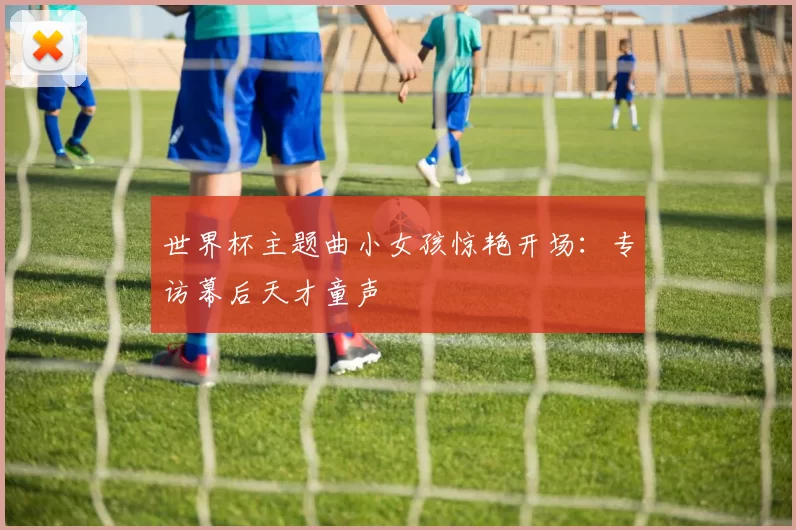 世界杯主题曲小女孩惊艳开场：专访幕后天才童声