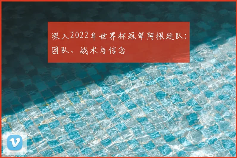 深入2022年世界杯冠军阿根廷队:团队、战术与信念
