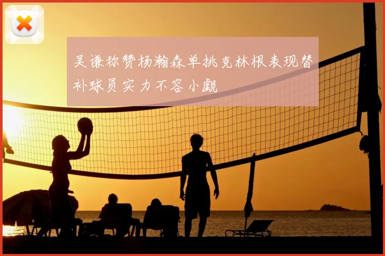吴谦称赞杨瀚森单挑克林根表现替补球员实力不容小觑