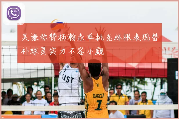 吴谦称赞杨瀚森单挑克林根表现替补球员实力不容小觑