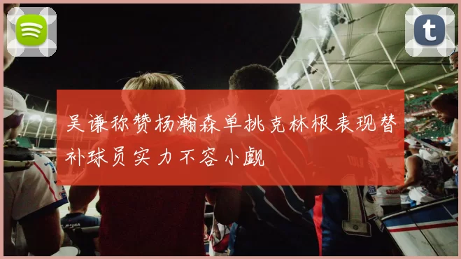 吴谦称赞杨瀚森单挑克林根表现替补球员实力不容小觑