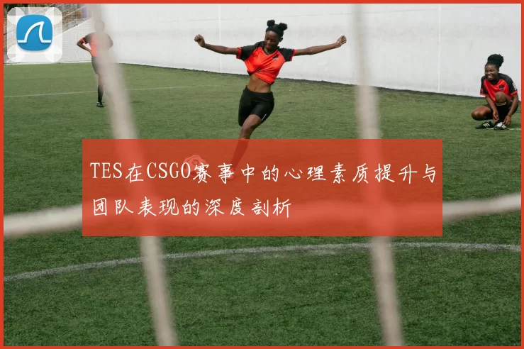 TES在CSGO赛事中的心理素质提升与团队表现的深度剖析