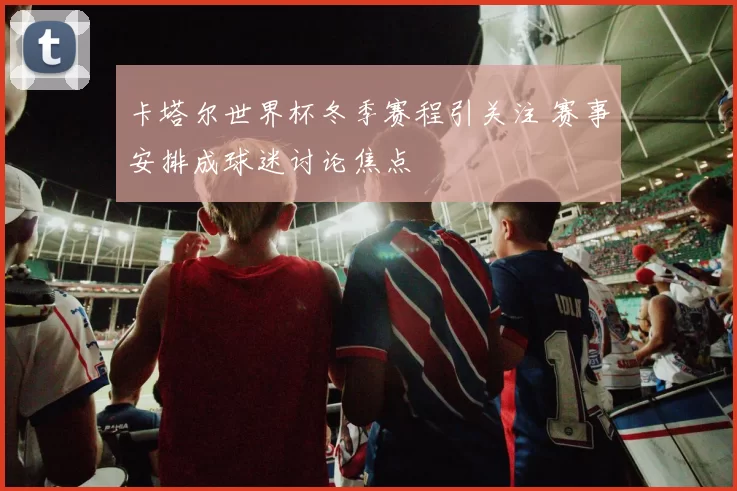 卡塔尔世界杯冬季赛程引关注 赛事安排成球迷讨论焦点