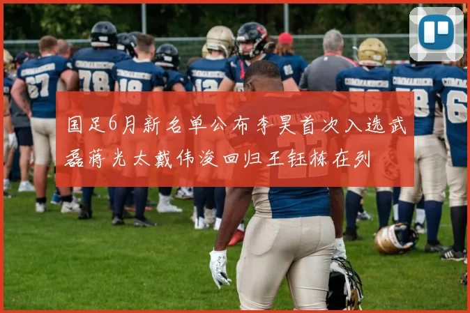 国足6月新名单公布李昊首次入选武磊蒋光太戴伟浚回归王钰栋在列
