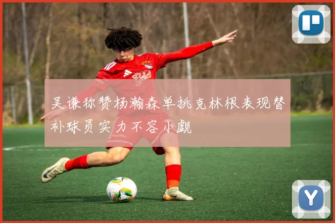 吴谦称赞杨瀚森单挑克林根表现替补球员实力不容小觑