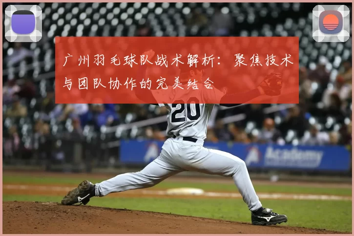 广州羽毛球队战术解析:聚焦技术与团队协作的完美结合