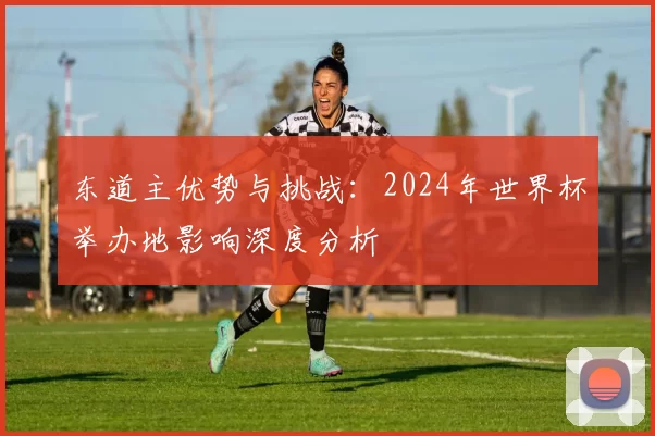 东道主优势与挑战:2024年世界杯举办地影响深度分析
