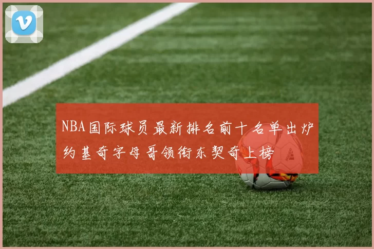 NBA国际球员最新排名前十名单出炉约基奇字母哥领衔东契奇上榜