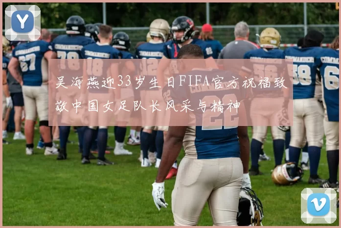 吴海燕迎33岁生日FIFA官方祝福致敬中国女足队长风采与精神