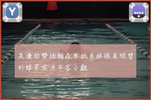 吴谦称赞杨瀚森单挑克林根表现替补球员实力不容小觑