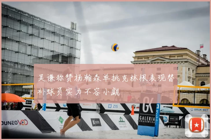 吴谦称赞杨瀚森单挑克林根表现替补球员实力不容小觑