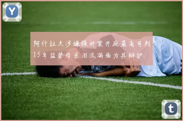 阿什拉夫涉嫌强奸案开庭最高可判15年监禁母亲泪流满面为其辩护