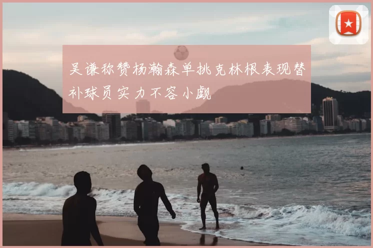 吴谦称赞杨瀚森单挑克林根表现替补球员实力不容小觑