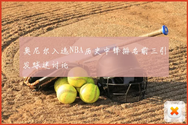 奥尼尔入选NBA历史中锋排名前三引发球迷讨论